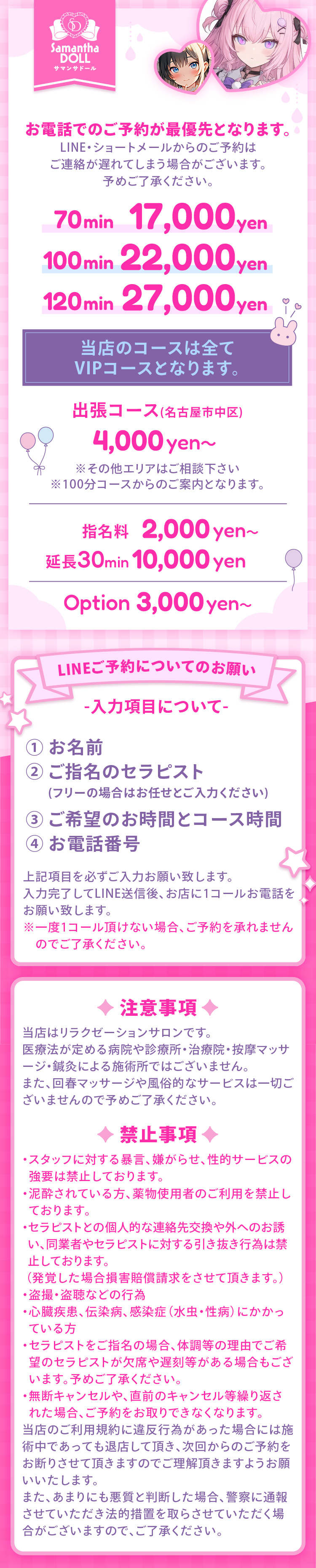 お電話でのご予約が最優先となります。ライン・ショートメールからのご予約はご連絡が送れてしまう場合がございます。あらかじめご了承ください。
当店のコースは全てVIPコースとなります。70分1万7千円、100分2万2千円、120分2万7千円。名古屋市中区の出張コースは4千円からです。その他のエリアはご相談ください。100分コースからのご案内となります。指名料は2千円から、延長30分1万円です。オプションは3千円からあります。詳細はお尋ねください。ライン予約についてのお願い。これらの項目を必ずお伝え下さい。1.お名前2.指名の場合はセラピスト名、フリーの場合はお任せと入れてください。3.希望の時間とコース4.お電話番号。ラインを送信した後、お店に1コールお電話してください。1コールが無い場合はご予約を承れません。
注意事項です。
当店はリラクゼーションサロンです。 
医療法が定める病院や診療所・治療院・按摩マッサージ・鍼灸による施術所ではございません。
また、回春マッサージや風俗的なサービスは一切ございませんので予めご了承ください。
禁止事項です。
・スタッフに対する暴言、嫌がらせ、性的サービスの
  強要は禁止しております。
・泥酔されている方、薬物使用者のご利用を禁止し
  ております。
・セラピストとの個人的な連絡先交換や外へのお誘
  い、同業者やセラピストに対する引き抜き行為は禁
  止しております。
 （発覚した場合損害賠償請求をさせて頂きます。）
・盗撮・盗聴などの行為
・心臓疾患、伝染病、感染症（水虫・性病）にかかっ
  ている方 
・セラピストをご指名の場合、体調等の理由でご希
  望のセラピストが欠席や遅刻等がある場合もござ
  います。予めご了承ください。
・無断キャンセルや、直前のキャンセル等繰り返さ
  れた場合、ご予約をお取りできなくなります。
当店のご利用規約に違反行為があった場合には施術中であっても退店して頂き、次回からのご予約をお断りさせて頂きますのでご理解頂きますようお願いいたします。 
また、あまりにも悪質と判断した場合、警察に通報させていただき法的措置を取らさせていただく場合がございますので、ご了承ください。